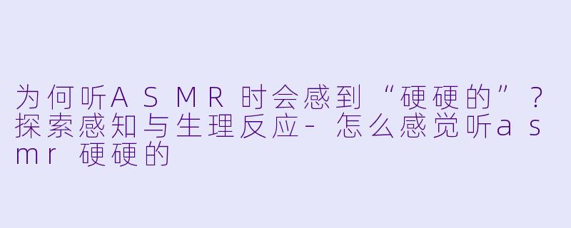 为何听ASMR时会感到“硬硬的”？探索感知与生理反应-怎么感觉听asmr硬硬的