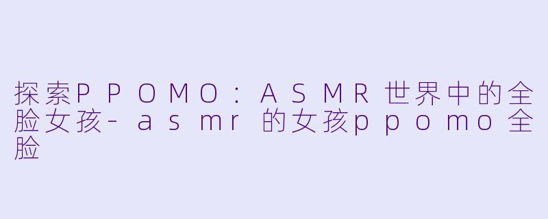 探索PPOMO：ASMR世界中的全脸女孩-asmr的女孩ppomo全脸