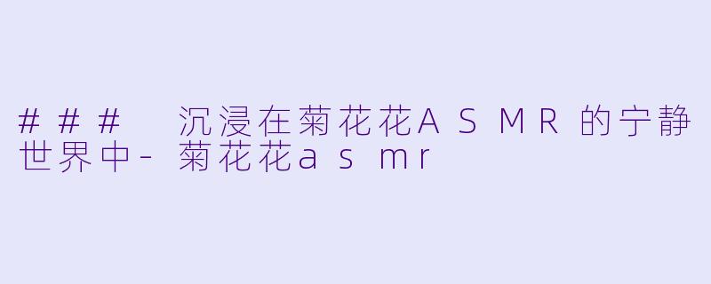 ### 沉浸在菊花花ASMR的宁静世界中-菊花花asmr