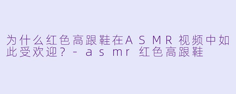 为什么红色高跟鞋在ASMR视频中如此受欢迎?