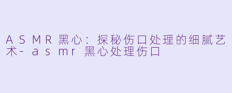 ASMR黑心：探秘伤口处理的细腻艺术-asmr黑心处理伤口