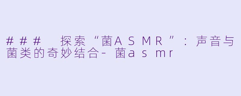 ### 探索“菌ASMR”：声音与菌类的奇妙结合-菌asmr