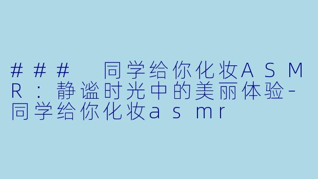 ### 同学给你化妆ASMR：静谧时光中的美丽体验-同学给你化妆asmr