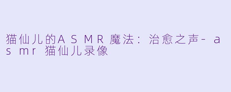 猫仙儿的ASMR魔法：治愈之声-asmr猫仙儿录像