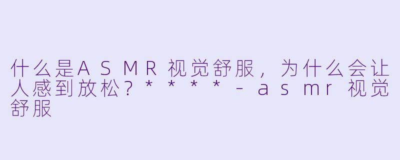 什么是ASMR视觉舒服,为什么会让人感到放松?****