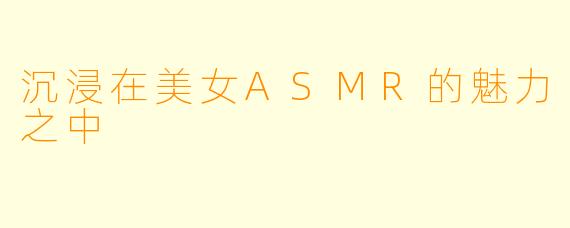 沉浸在美女ASMR的魅力之中