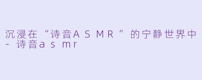 沉浸在“诗音ASMR”的宁静世界中-诗音asmr