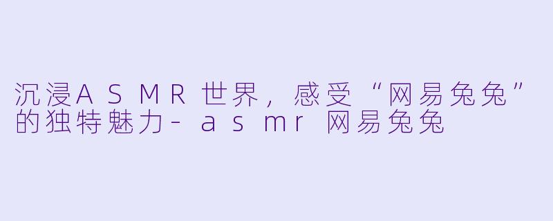 沉浸ASMR世界，感受“网易兔兔”的独特魅力-asmr网易兔兔