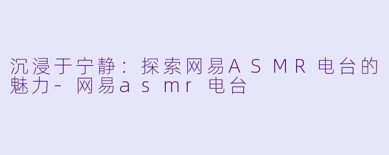 沉浸于宁静：探索网易ASMR电台的魅力-网易asmr电台