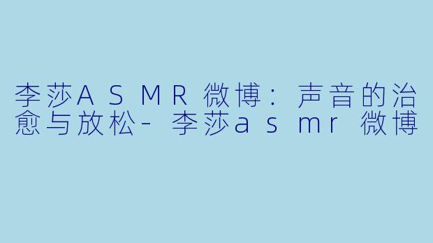李莎ASMR微博：声音的治愈与放松-李莎asmr微博