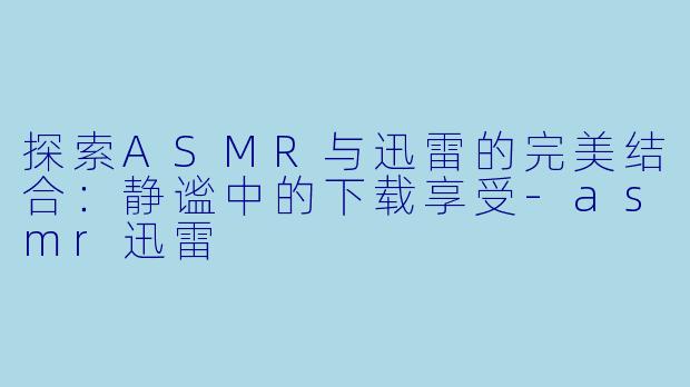 探索ASMR与迅雷的完美结合：静谧中的下载享受-asmr迅雷