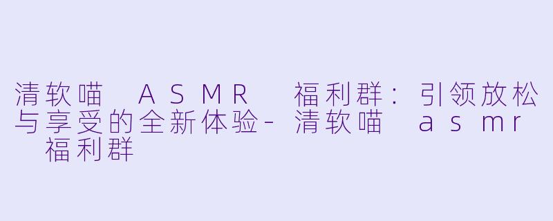 清软喵 ASMR 福利群：引领放松与享受的全新体验-清软喵 asmr 福利群