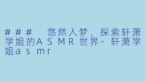 ### 悠然入梦，探索轩萧学姐的ASMR世界-轩萧学姐asmr