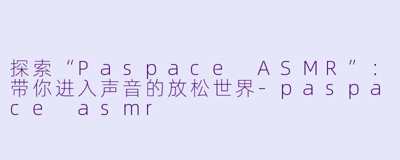 探索“Paspace ASMR”：带你进入声音的放松世界-paspace asmr