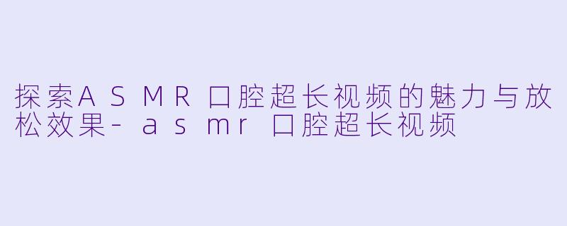 探索ASMR口腔超长视频的魅力与放松效果-asmr口腔超长视频