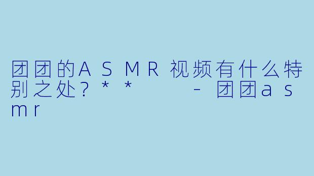 团团的ASMR视频有什么特别之处？**  