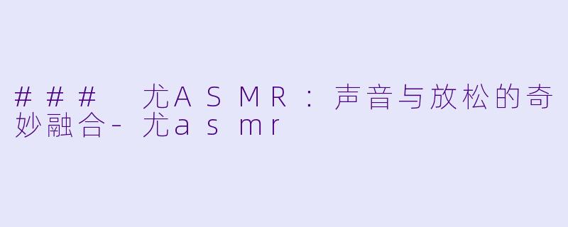 ### 尤ASMR：声音与放松的奇妙融合-尤asmr