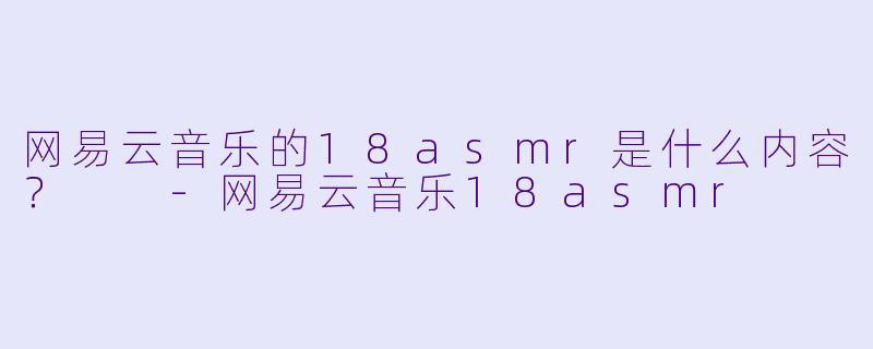 网易云音乐的18asmr是什么内容？  