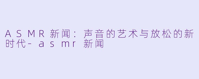 ASMR新闻：声音的艺术与放松的新时代-asmr新闻