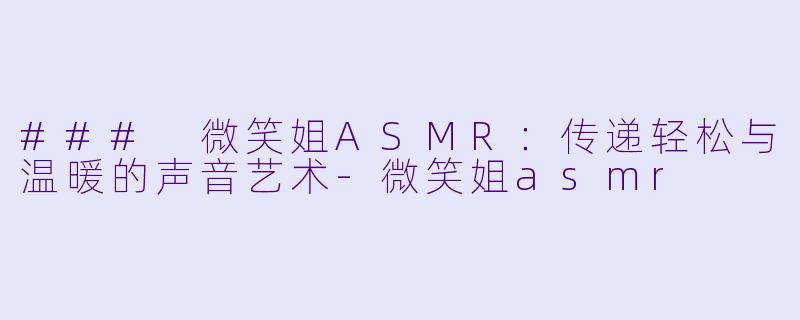 ### 微笑姐ASMR：传递轻松与温暖的声音艺术-微笑姐asmr