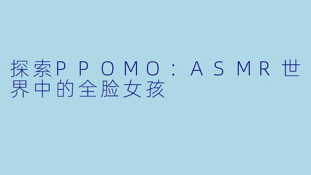 探索PPOMO：ASMR世界中的全脸女孩