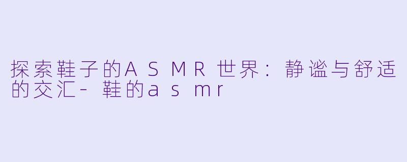 探索鞋子的ASMR世界：静谧与舒适的交汇-鞋的asmr