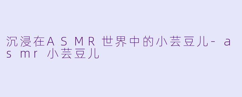 沉浸在ASMR世界中的小芸豆儿-asmr小芸豆儿
