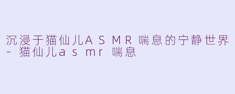 沉浸于猫仙儿ASMR喘息的宁静世界-猫仙儿asmr喘息
