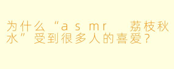 为什么“asmr 荔枝秋水”受到很多人的喜爱？
