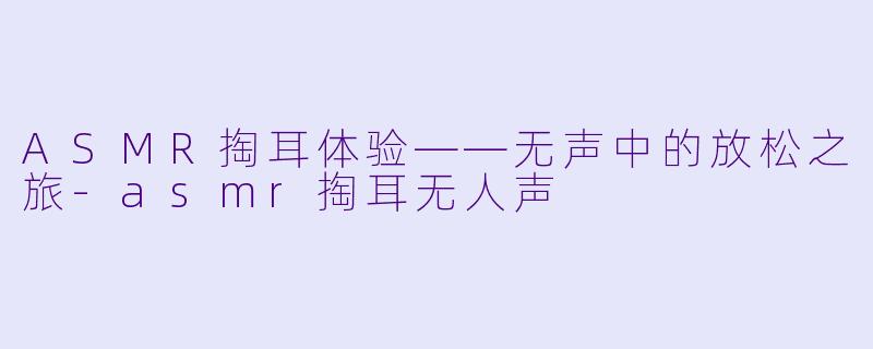 ASMR掏耳体验——无声中的放松之旅-asmr掏耳无人声