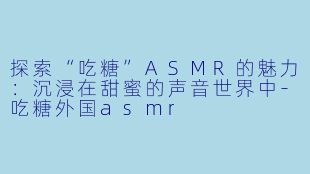 探索“吃糖”ASMR的魅力：沉浸在甜蜜的声音世界中-吃糖外国asmr