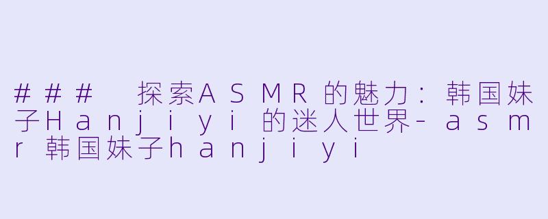 ### 探索ASMR的魅力：韩国妹子Hanjiyi的迷人世界-asmr韩国妹子hanjiyi