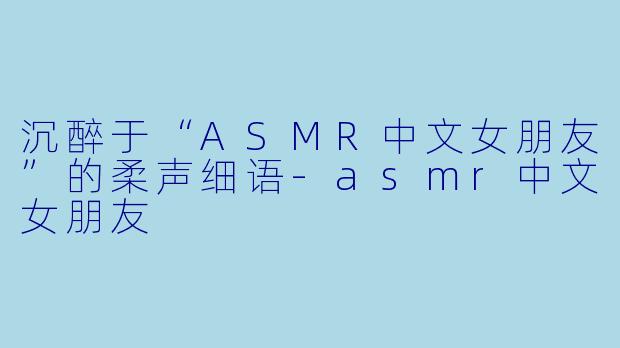 沉醉于“ASMR中文女朋友”的柔声细语-asmr中文女朋友