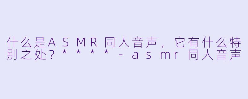 什么是ASMR同人音声,它有什么特别之处?****