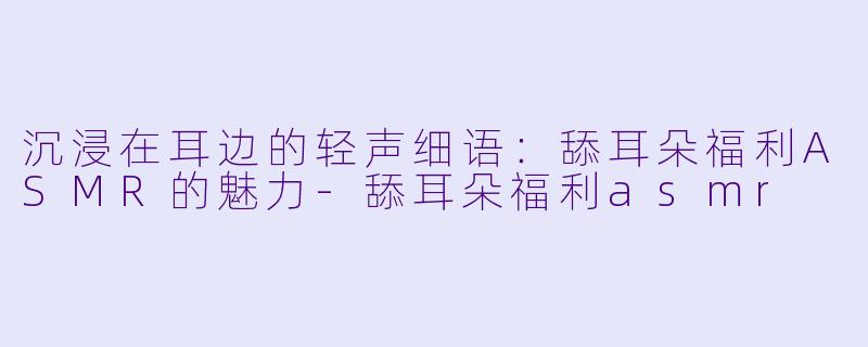 沉浸在耳边的轻声细语：舔耳朵福利ASMR的魅力-舔耳朵福利asmr
