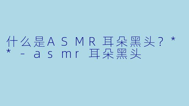 什么是ASMR耳朵黑头?**