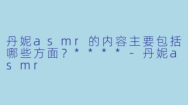 丹妮asmr的内容主要包括哪些方面？****