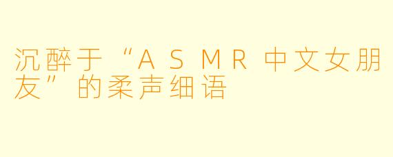 沉醉于“ASMR中文女朋友”的柔声细语