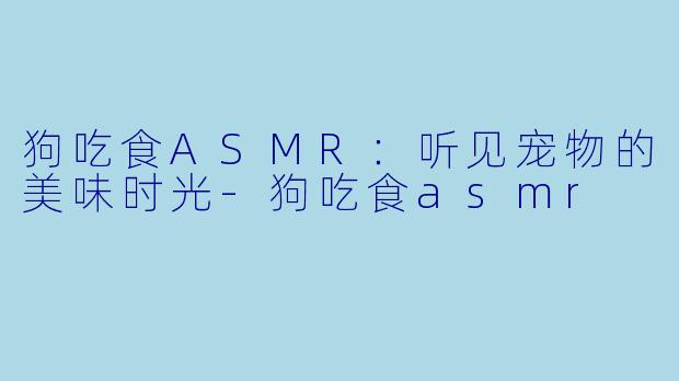 狗吃食ASMR：听见宠物的美味时光-狗吃食asmr