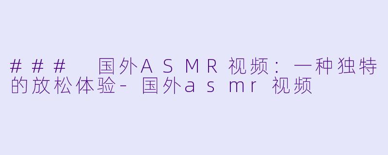 ### 国外ASMR视频：一种独特的放松体验-国外asmr视频