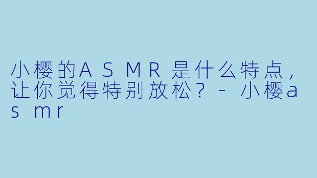 小樱的ASMR是什么特点，让你觉得特别放松？