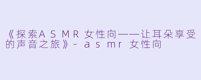 《探索ASMR女性向——让耳朵享受的声音之旅》-asmr女性向