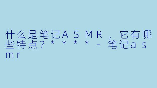 什么是笔记ASMR,它有哪些特点?****