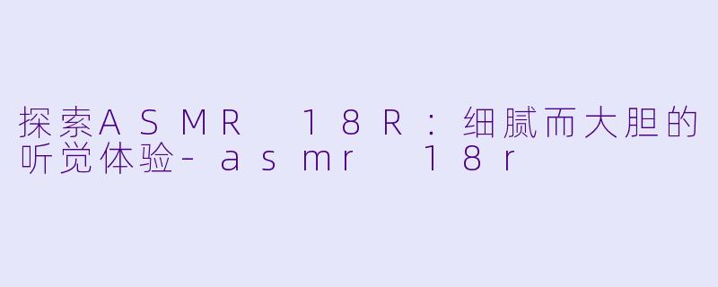 探索ASMR 18R：细腻而大胆的听觉体验-asmr 18r