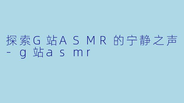 探索G站ASMR的宁静之声-g站asmr