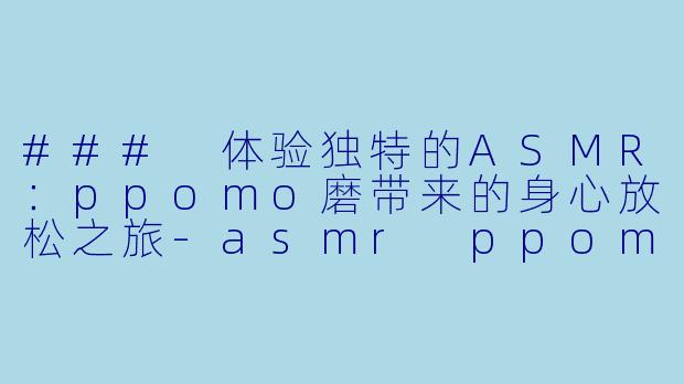 ### 体验独特的ASMR：ppomo磨带来的身心放松之旅-asmr ppomo磨
