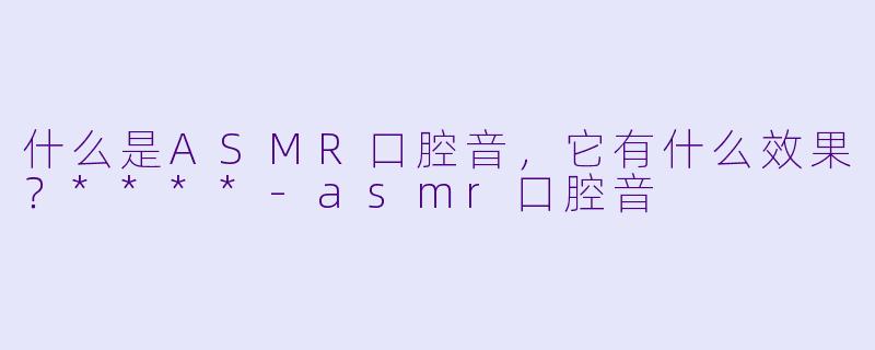 什么是ASMR口腔音,它有什么效果?****