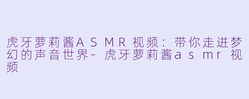 虎牙萝莉酱ASMR视频：带你走进梦幻的声音世界-虎牙萝莉酱asmr视频