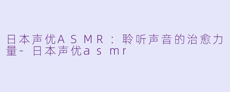 日本声优ASMR：聆听声音的治愈力量-日本声优asmr