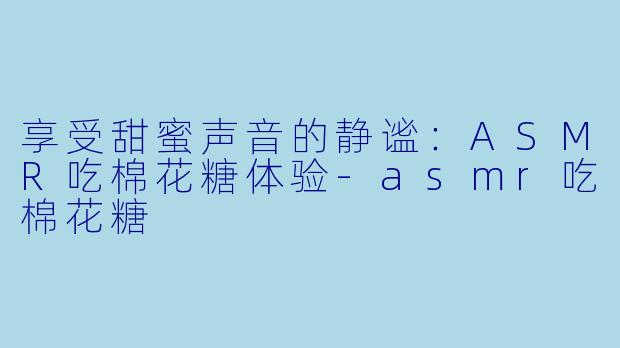 享受甜蜜声音的静谧：ASMR吃棉花糖体验-asmr吃棉花糖